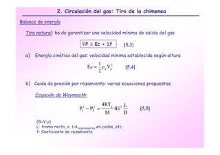2. Circulación del gas: Tiro de la chimenea

Balance de energía

  Tiro natural: ha de garantizar una velocidad mínima de salida del gas

                                ∇P ≥ Ec + Σf                   [5.3]
  a)   Energía cinética del gas: velocidad mínima establecida según altura
                                            1
                                     Ec =     ρ g Vg2          [5.4]
                                            2

  b) Caida de presión por rozamiento: varias ecuaciones propuestas.

       Ecuación de Weymouth:
                                              4RTg             L
                              P −P =
                                1
                                 2     2
                                       2                fG 2           [5.5]
                                                M              D
       (G=V·ρ)
       L: tramo recto, o L+Lequivalentes en codos, etc.
       f: Coeficiente de rozamiento
 