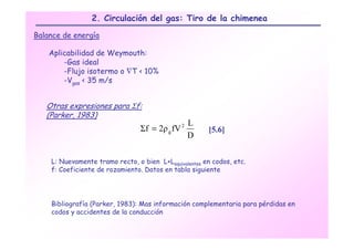 2. Circulación del gas: Tiro de la chimenea

Balance de energía

    Aplicabilidad de Weymouth:
        -Gas ideal
        -Flujo isotermo o ∇T < 10%
        -Vgas < 35 m/s


   Otras expresiones para Σf:
   (Parker, 1983)
                                              L
                                 Σf = 2ρ g fV 2
                                                       [5.6]
                                              D

    L: Nuevamente tramo recto, o bien L+Lequivalentes en codos, etc.
    f: Coeficiente de rozamiento. Datos en tabla siguiente




    Bibliografía (Parker, 1983): Mas información complementaria para pérdidas en
    codos y accidentes de la conducción
 