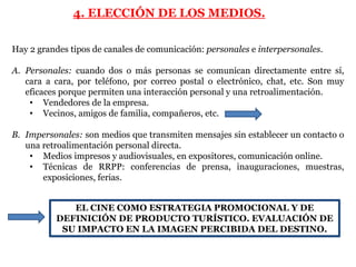 4. ELECCIÓN DE LOS MEDIOS.

Hay 2 grandes tipos de canales de comunicación: personales e interpersonales.

A. Personales: cuando dos o más personas se comunican directamente entre sí,
   cara a cara, por teléfono, por correo postal o electrónico, chat, etc. Son muy
   eficaces porque permiten una interacción personal y una retroalimentación.
    • Vendedores de la empresa.
    • Vecinos, amigos de familia, compañeros, etc.

B. Impersonales: son medios que transmiten mensajes sin establecer un contacto o
   una retroalimentación personal directa.
    • Medios impresos y audiovisuales, en expositores, comunicación online.
    • Técnicas de RRPP: conferencias de prensa, inauguraciones, muestras,
       exposiciones, ferias.


             EL CINE COMO ESTRATEGIA PROMOCIONAL Y DE
          DEFINICIÓN DE PRODUCTO TURÍSTICO. EVALUACIÓN DE
           SU IMPACTO EN LA IMAGEN PERCIBIDA DEL DESTINO.
 