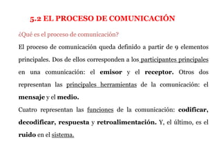 5.2 EL PROCESO DE COMUNICACIÓN

¿Qué es el proceso de comunicación?

El proceso de comunicación queda definido a partir de 9 elementos

principales. Dos de ellos corresponden a los participantes principales

en una comunicación: el emisor y el receptor. Otros dos

representan las principales herramientas de la comunicación: el

mensaje y el medio.

Cuatro representan las funciones de la comunicación: codificar,

decodificar, respuesta y retroalimentación. Y, el último, es el

ruido en el sistema.
 