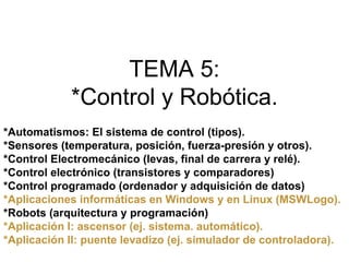 TEMA 5:
            *Control y Robótica.
*Automatismos: El sistema de control (tipos).
*Sensores (temperatura, posición, fuerza-presión y otros).
*Control Electromecánico (levas, final de carrera y relé).
*Control electrónico (transistores y comparadores)
*Control programado (ordenador y adquisición de datos)
*Aplicaciones informáticas en Windows y en Linux (MSWLogo).
*Robots (arquitectura y programación)
*Aplicación I: ascensor (ej. sistema. automático).
*Aplicación II: puente levadizo (ej. simulador de controladora).
 