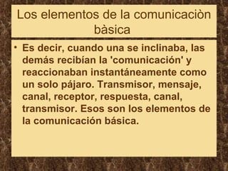 Los elementos de la comunicaciòn bàsica  Es decir, cuando una se inclinaba, las demás recibían la 'comunicación' y reaccionaban instantáneamente como un solo pájaro. Transmisor, mensaje, canal, receptor, respuesta, canal, transmisor. Esos son los elementos de la comunicación básica.   