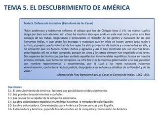 TEMA 5. EL DESCUBRIMIENTO DE AMÉRICA Texto 5. Defensa de los indios (Bartolomé de las Casas) &quot;Muy poderosos y soberanos señores: el obispo que fue de Chiapas besa á V.A. las manos suplico tenga por bien con atención oír  cómo ha muchos años que ando en esta real corte y ante este Real Consejo de las Indias, negociando y procurando el remedio de las gentes y naturales de las que llamamos Indias, y que cesen los estragos y matanzas que en ellos se hacen contra toda razón y justicia; y puesto que la voluntad de los reyes ha sido proveerlos de Justicia y conservarlos en ella, y no consentir que les fuesen hechos daños y agravios y así lo han mostrado por sus muchas leyes, pero llegadas allí no se han cumplido, porque los unos y los otros siempre han engañado a los reyes. Dos especies de tiranía con que han asolado aquellas tan innumerables repúblicas: la una en nuestra primera entrada, que llamaron conquista. La otra fue y es la tiránica gobernación a la que pusieron con nombre repartimientos o encomiendas, por la cual a los reyes naturales habernos violentamente, contra toda razón y justicia, despojado a los señores y súbditos de su libertad y de las vidas.&quot; Memorial de Fray Bartolomé de Las Casas al Consejo de Indias, 1562-1563. Cuestiones 5.1. El descubrimiento de América: factores que posibilitaron el descubrimiento. 5.2. Los grandes descubrimientos españoles. 5.3. Las causas de la rapidez de la conquista americana. 5.4. La obra colonizadora española en América: Sistemas  o métodos de colonización. 5.5. La obra colonizadora: Consecuencias para América y Consecuencias para España.   5.6. Extremadura y América: papel de los extremeños en la conquista y colonización de América 