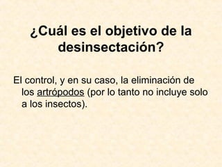 ¿Cuál es el objetivo de la
desinsectación?
El control, y en su caso, la eliminación de
los artrópodos (por lo tanto no incluye solo
a los insectos).
 