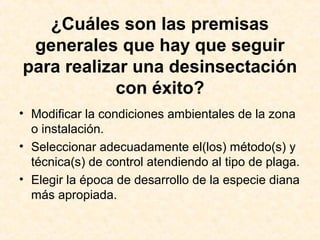 ¿Cuáles son las premisas
generales que hay que seguir
para realizar una desinsectación
con éxito?
• Modificar la condiciones ambientales de la zona
o instalación.
• Seleccionar adecuadamente el(los) método(s) y
técnica(s) de control atendiendo al tipo de plaga.
• Elegir la época de desarrollo de la especie diana
más apropiada.
 