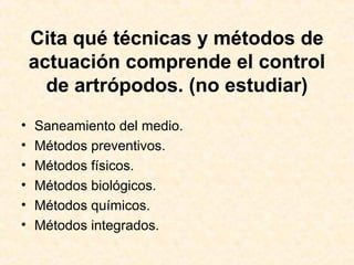 Cita qué técnicas y métodos de
actuación comprende el control
de artrópodos. (no estudiar)
• Saneamiento del medio.
• Métodos preventivos.
• Métodos físicos.
• Métodos biológicos.
• Métodos químicos.
• Métodos integrados.
 