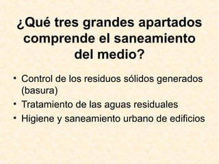 ¿Qué tres grandes apartados
comprende el saneamiento
del medio?
• Control de los residuos sólidos generados
(basura)
• Tratamiento de las aguas residuales
• Higiene y saneamiento urbano de edificios
 