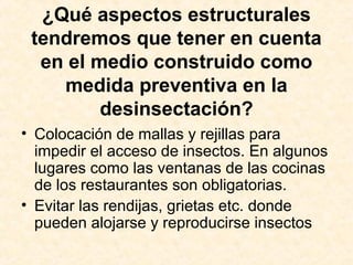 ¿Qué aspectos estructurales
tendremos que tener en cuenta
en el medio construido como
medida preventiva en la
desinsectación?
• Colocación de mallas y rejillas para
impedir el acceso de insectos. En algunos
lugares como las ventanas de las cocinas
de los restaurantes son obligatorias.
• Evitar las rendijas, grietas etc. donde
pueden alojarse y reproducirse insectos
 