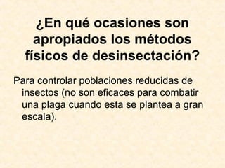 ¿En qué ocasiones son
apropiados los métodos
físicos de desinsectación?
Para controlar poblaciones reducidas de
insectos (no son eficaces para combatir
una plaga cuando esta se plantea a gran
escala).
 