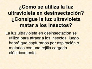 ¿Cómo se utiliza la luz
ultravioleta en desinsectación?
¿Consigue la luz ultravioleta
matar a los insectos?
La luz ultravioleta en desinsectación se
utiliza para atraer a los insectos, luego
habrá que capturarlos por aspiración o
matarlos con una rejilla cargada
eléctricamente.
 