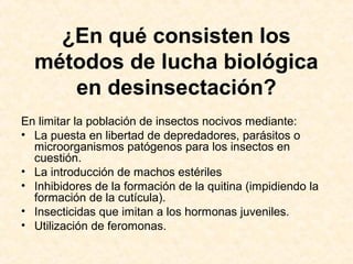 ¿En qué consisten los
métodos de lucha biológica
en desinsectación?
En limitar la población de insectos nocivos mediante:
• La puesta en libertad de depredadores, parásitos o
microorganismos patógenos para los insectos en
cuestión.
• La introducción de machos estériles
• Inhibidores de la formación de la quitina (impidiendo la
formación de la cutícula).
• Insecticidas que imitan a los hormonas juveniles.
• Utilización de feromonas.
 