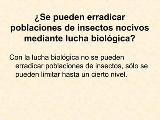 ¿Se pueden erradicar
poblaciones de insectos nocivos
mediante lucha biológica?
Con la lucha biológica no se pueden
erradicar poblaciones de insectos, sólo se
pueden limitar hasta un cierto nivel.
 