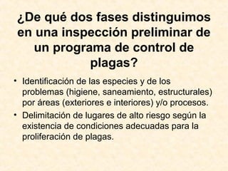 ¿De qué dos fases distinguimos
en una inspección preliminar de
un programa de control de
plagas?
• Identificación de las especies y de los
problemas (higiene, saneamiento, estructurales)
por áreas (exteriores e interiores) y/o procesos.
• Delimitación de lugares de alto riesgo según la
existencia de condiciones adecuadas para la
proliferación de plagas.
 