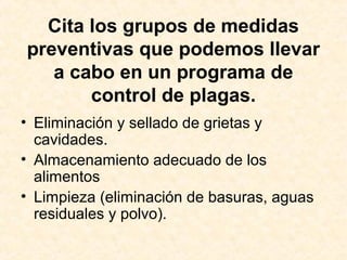 Cita los grupos de medidas
preventivas que podemos llevar
a cabo en un programa de
control de plagas.
• Eliminación y sellado de grietas y
cavidades.
• Almacenamiento adecuado de los
alimentos
• Limpieza (eliminación de basuras, aguas
residuales y polvo).
 