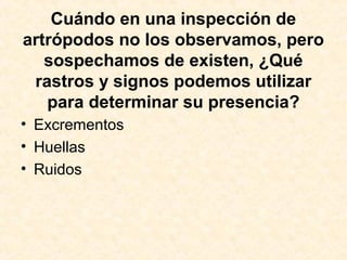 Cuándo en una inspección de
artrópodos no los observamos, pero
sospechamos de existen, ¿Qué
rastros y signos podemos utilizar
para determinar su presencia?
• Excrementos
• Huellas
• Ruidos
 