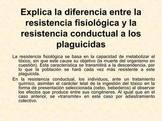 Explica la diferencia entre la
resistencia fisiológica y la
resistencia conductual a los
plaguicidas
La resistencia fisiológica se basa en la capacidad de metabolizar el
tóxico, sin que este cause su objetivo (la muerte del organismo en
cuestión). Esta característica se transmitirá a la descendencia, por
lo que la población se hará cada vez más resistente a este
plaguicida.
En la resistencia conductual, los individuos, ante un tratamiento
químico, asimilan el carácter letal de la ingestión del tóxico en la
forma de presentación seleccionada (cebo, bebederos) al observar
los efectos que produce entre sus congéneres. Al igual que en el
caso anterior, se «transmite» en este caso por adiestramiento
colectivo.
 