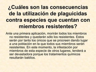¿Cuáles son las consecuencias
de la utilización de plaguicidas
contra especies que cuentan con
miembros resistentes?
Ante una primera aplicación, morirán todos los miembros
no resistentes y quedarán sólo los resistentes. Estos
serán por tanto los únicos que se procreen dando lugar
a una población en la que todos sus miembros serán
resistentes. En este momento, la infestación por
miembros de esta especie de otros lugares, tenderá a
ser devastadora porque los tratamientos químicos
resultarán baldíos.
 