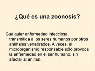 ¿Qué es una zoonosis?
Cualquier enfermedad infecciosa
transmitida a los seres humanos por otros
animales vertebrados. A veces, el
microorganismo responsable sólo provoca
la enfermedad en el ser humano, sin
afectar al animal.
 