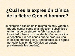 ¿Cuál es la expresión clínica
de la fiebre Q en el hombre?
La expresión clínica de la misma es muy variable,
(puede cursar como una infección subclínica o
en forma de un síndrome febril agudo sin
localidad o bien con una afectación neumónica
o hepática. En ocasiones puede producir una
infección crónica grave, endocarditis sub-aguda
por colonización de válvulas cardíacas
previamente lesionadas).
 