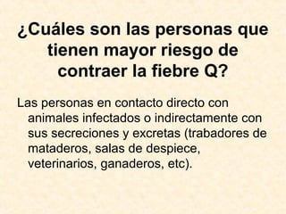 ¿Cuáles son las personas que
tienen mayor riesgo de
contraer la fiebre Q?
Las personas en contacto directo con
animales infectados o indirectamente con
sus secreciones y excretas (trabadores de
mataderos, salas de despiece,
veterinarios, ganaderos, etc).
 