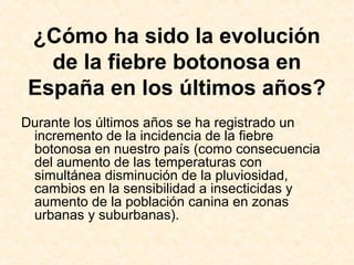 ¿Cómo ha sido la evolución
de la fiebre botonosa en
España en los últimos años?
Durante los últimos años se ha registrado un
incremento de la incidencia de la fiebre
botonosa en nuestro país (como consecuencia
del aumento de las temperaturas con
simultánea disminución de la pluviosidad,
cambios en la sensibilidad a insecticidas y
aumento de la población canina en zonas
urbanas y suburbanas).
 