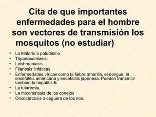 Cita de que importantes
enfermedades para el hombre
son vectores de transmisión los
mosquitos (no estudiar)
• La Malaria o paludismo
• Tripanosomiasis.
• Leishmaniasis
• Filariosis linfáticas
• Enfermedades víricas como la fiebre amarilla, el dengue, la
encefalitis americana y encefalitis japonesa. Pueden transmitir
también la hepatitis B
• La tularemia.
• La mixomatosis de los conejos
• Oncocercosis o ceguera de los rios.
 