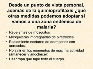 Desde un punto de vista personal,
además de la quimioprofilaxis ¿qué
otras medidas podemos adoptar si
vamos a una zona endémica de
malaria?
• Repelentes de mosquitos
• Mosquiteras impregnadas de piretroides
• Rociamiento nocturno de dormitorios con
aerosoles,
• No salir en los momentos de máxima actividad
(amanecer y anochecer)
• Usar ropa que tape todo el cuerpo.
 