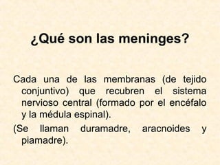 ¿Qué son las meninges?
Cada una de las membranas (de tejido
conjuntivo) que recubren el sistema
nervioso central (formado por el encéfalo
y la médula espinal).
(Se llaman duramadre, aracnoides y
piamadre).
 