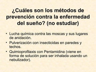¿Cuáles son los métodos de
prevención contra la enfermedad
del sueño? (no estudiar)
• Lucha química contra las moscas y sus lugares
de anidación.
• Pulverización con insecticidas en paredes y
techos.
• Quimioprofilaxis con Pentamidina (viene en
forma de solución para ser inhalada usando un
nebulizador).
 
