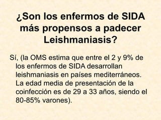 ¿Son los enfermos de SIDA
más propensos a padecer
Leishmaniasis?
Sí, (la OMS estima que entre el 2 y 9% de
los enfermos de SIDA desarrollan
leishmaniasis en países mediterráneos.
La edad media de presentación de la
coinfección es de 29 a 33 años, siendo el
80-85% varones).
 