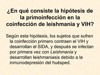 ¿En qué consiste la hipótesis de
la primoinfección en la
coinfección de leishmania y VIH?
Según esta hipótesis, los sujetos que sufren
la coinfección primero contraen el VIH y
desarrollan el SIDA, y después se infectan
por primera vez con Leishmania y
desarrollan leishmaniasis debido a la
inmunodepresión del huésped.
 