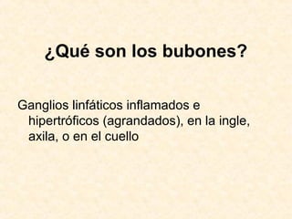 ¿Qué son los bubones?
Ganglios linfáticos inflamados e
hipertróficos (agrandados), en la ingle,
axila, o en el cuello
 