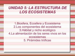 UNIDAD 5: LA ESTRUCTURA DE
     LOS ECOSISTEMAS

    1.Biosfera, Ecosfera y Ecosistema
   2.Los componentes del ecosistema
        3.Hábitat y nicho ecológico
4.La alimentación de los seres vivos en los
               ecosistemas
           5. Pirámides tróficas
 