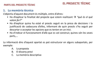 PARTS DEL PROJECTE TÈCNIC                              EL PROJECTE TÈCNIC

1. La memòria tècnica
L’objectiu d’aquest document és múltiple, entre d’altres:
    • Ha d’explicar la finalitat del projecte que estem realitzant  “què és el què
      volem fer?”
    • Ha d’explicar quina ha estat el procés seguit en la presa de decisions i la
      justificació de cadascuna d’elles, informant de quin procés s’ha seguit per
      descartar o acceptar les opcions que es tenien en un inici.
    • Ha d’indicar el funcionament d’allò que es vol construir, quines són les seves
      parts,...

La informació dins d’aquest apartat es pot estructurar en alguns subapartats, per
exemple:
        A. La proposta
        B. El disseny previ
        C. La memòria descriptiva
 