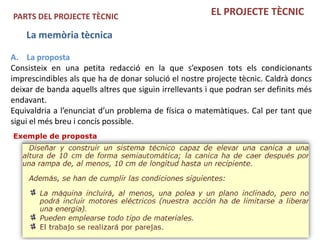 PARTS DEL PROJECTE TÈCNIC                              EL PROJECTE TÈCNIC

    La memòria tècnica

A. La proposta
Consisteix en una petita redacció en la que s’exposen tots els condicionants
imprescindibles als que ha de donar solució el nostre projecte tècnic. Caldrà doncs
deixar de banda aquells altres que siguin irrellevants i que podran ser definits més
endavant.
Equivaldria a l’enunciat d’un problema de física o matemàtiques. Cal per tant que
sigui el més breu i concís possible.
Exemple de proposta
 