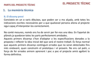 PARTS DEL PROJECTE TÈCNIC                                EL PROJECTE TÈCNIC

1. La memòria tècnica
B. El disseny previ
Consisteix en un o varis dibuixos, que poden ser a ma alçada, amb totes les
indicacions escrites necessàries per a que qualsevol persona aliena al projecte
sigui capaç d’interpretar-los correctament.

No conté mesures, només ens ha de servir per fer-nos una idea. En l’apartat de
plànols ja quedaran totes les parts perfectament amidades.
Aquests primers dissenys s’han d’adaptar a les especificacions donades a la
proposta i reflectir la idea inicial del que serà el nostre treball. És força normal
que aquests primers dissenys continguin errades que no seran detectades fins
més endavant, quan construïm el prototipus i el provem. No ens cal patir, a
força de fer errades anirem aprenent i poc a poc el projecte anirà agafant la
forma definitiva.
 