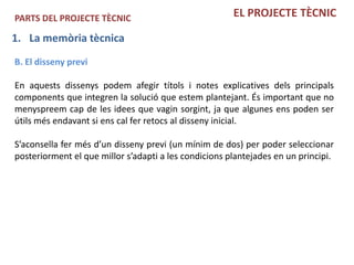 PARTS DEL PROJECTE TÈCNIC                              EL PROJECTE TÈCNIC

1. La memòria tècnica
B. El disseny previ

En aquests dissenys podem afegir títols i notes explicatives dels principals
components que integren la solució que estem plantejant. És important que no
menyspreem cap de les idees que vagin sorgint, ja que algunes ens poden ser
útils més endavant si ens cal fer retocs al disseny inicial.

S’aconsella fer més d’un disseny previ (un mínim de dos) per poder seleccionar
posteriorment el que millor s’adapti a les condicions plantejades en un principi.
 