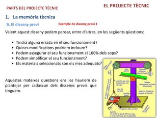 PARTS DEL PROJECTE TÈCNIC                                 EL PROJECTE TÈCNIC

1. La memòria tècnica
B. El disseny previ          Exemple de disseny previ 1

Veient aquest disseny podem pensar, entre d’altres, en les següents qüestions:

   •   Tindrà alguna errada en el seu funcionament?
   •   Quines modificacions podríem incloure?
   •   Podem assegurar el seu funcionament el 100% dels cops?
   •   Podem simplificar el seu funcionament?
   •   Els materials seleccionats són els mes adequats?


Aquestes mateixes qüestions ens les hauríem de
plantejar per cadascun dels dissenys previs que
tinguem.
 