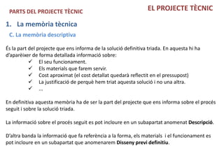 PARTS DEL PROJECTE TÈCNIC                                      EL PROJECTE TÈCNIC

1. La memòria tècnica
 C. La memòria descriptiva

És la part del projecte que ens informa de la solució definitiva triada. En aquesta hi ha
d’aparèixer de forma detallada informació sobre:
            El seu funcionament.
            Els materials que farem servir.
            Cost aproximat (el cost detallat quedarà reflectit en el pressupost)
            La justificació de perquè hem triat aquesta solució i no una altra.
            ...

En definitiva aquesta memòria ha de ser la part del projecte que ens informa sobre el procés
seguit i sobre la solució triada.

La informació sobre el procés seguit es pot incloure en un subapartat anomenat Descripció.

D’altra banda la informació que fa referència a la forma, els materials i el funcionament es
pot incloure en un subapartat que anomenarem Disseny previ definitiu.
 