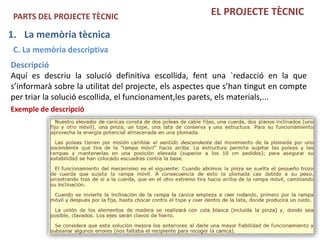 PARTS DEL PROJECTE TÈCNIC                              EL PROJECTE TÈCNIC

1. La memòria tècnica
 C. La memòria descriptiva
Descripció
Aquí es descriu la solució definitiva escollida, fent una `redacció en la que
s’informarà sobre la utilitat del projecte, els aspectes que s’han tingut en compte
per triar la solució escollida, el funcionament,les parets, els materials,...
Exemple de descripció
 