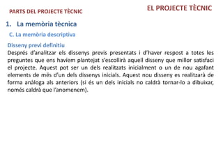 PARTS DEL PROJECTE TÈCNIC                              EL PROJECTE TÈCNIC

1. La memòria tècnica
 C. La memòria descriptiva
Disseny previ definitiu
Després d’analitzar els dissenys previs presentats i d’haver respost a totes les
preguntes que ens havíem plantejat s’escollirà aquell disseny que millor satisfaci
el projecte. Aquest pot ser un dels realitzats inicialment o un de nou agafant
elements de més d’un dels dissenys inicials. Aquest nou disseny es realitzarà de
forma anàloga als anteriors (si és un dels inicials no caldrà tornar-lo a dibuixar,
només caldrà que l’anomenem).
 