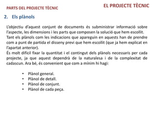 PARTS DEL PROJECTE TÈCNIC                               EL PROJECTE TÈCNIC

2. Els plànols
 L’objectiu d’aquest conjunt de documents és subministrar informació sobre
 l’aspecte, les dimensions i les parts que composen la solució que hem escollit.
 Tant els plànols com les indicacions que apareguin en aquests han de prendre
 com a punt de partida el disseny previ que hem escollit (que ja hem explicat en
 l’apartat anterior).
 És molt difícil fixar la quantitat i el contingut dels plànols necessaris per cada
 projecte, ja que aquest dependrà de la naturalesa i de la complexitat de
 cadascun. Ara bé, és convenient que com a mínim hi hagi:

          •   Plànol general.
          •   Plànol de detall.
          •   Plànol de conjunt.
          •   Plànol de cada peça.
 