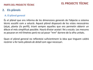 PARTS DEL PROJECTE TÈCNIC                               EL PROJECTE TÈCNIC

2. Els plànols
 A. El plànol general
 És el plànol que ens informa de les dimensions generals de l’objecte o sistema
 tècnic escollit com a solució. Aquest plànol disposarà de les vistes necessàries
 (alçat, planta i/o perfil), triant sempre aquelles que ens permetin obtenir un
 dibuix el més simplificat possible. Haurà d’estar acotat i fet a escala. Les mesures
 es posaran en mil·límetres però no cal posar “mm” darrere de la xifra unitats.

 Quan el plànol general no reflecteixi suficientment la idea que tinguem caldrà
 recórrer a fer tants plànols de detall com sigui necessari.
 