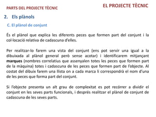 PARTS DEL PROJECTE TÈCNIC                              EL PROJECTE TÈCNIC

2. Els plànols
 C. El plànol de conjunt

 És el plànol que explica les diferents peces que formen part del conjunt i la
 col·locació relativa de cadascuna d’elles.

 Per realitzar-lo farem una vista del conjunt (ens pot servir una igual a la
 dibuixada al plànol general però sense acotar) i identificarem mitjançant
 marques (nombres correlatius que assenyalen totes les peces que formen part
 de la màquina) totes i cadascuna de les peces que formen part de l’objecte. Al
 costat del dibuix farem una llista on a cada marca li correspondrà el nom d’una
 de les peces que forma part del conjunt.

 Si l’objecte presenta un alt grau de complexitat es pot recórrer a dividir el
 conjunt en les seves parts funcionals, i després realitzar el plànol de conjunt de
 cadascuna de les seves parts.
 