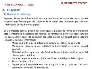 PARTS DEL PROJECTE TÈCNIC                              EL PROJECTE TÈCNIC

2. Els plànols
 D. El plànol de cada peça
 Aquests plànols ens informen de les característiques tècniques de cadascuna de
 les peces que formen part de l’objecte. És el plànol més important per afrontar
 la fabricació de les diferents peces.

 En un projecte escolar podem realitzar aquests plànols de forma que ens donin
 tota la informació necessària per realitzar la construcció de totes i cadascuna de
 les peces sense haver de consultar cap altre plànol. En aquest plànol podem
 incloure la següent informació:
      • Marca i nom de la peça (informació extreta del plànol de conjunt).
      • Mesura de cada peça em mil·límetres (informació extreta del plànol
          general).
      • Material amb el que hem de fabricar la peça (informació extreta del
          disseny previ definitiu).
      • Nombre de peces a fabricar (informació extreta del plànol de conjunt).
      • Tipus d’acabat, color,...
      • Aquest plànol requereix una certa organització, ja que ens cal tenir
          present tot el treball fet fins llavors.
 