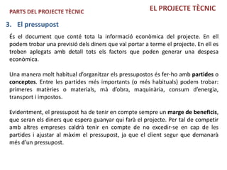 PARTS DEL PROJECTE TÈCNIC                              EL PROJECTE TÈCNIC

3. El pressupost
 És el document que conté tota la informació econòmica del projecte. En ell
 podem trobar una previsió dels diners que val portar a terme el projecte. En ell es
 troben aplegats amb detall tots els factors que poden generar una despesa
 econòmica.

 Una manera molt habitual d’organitzar els pressupostos és fer-ho amb partides o
 conceptes. Entre les partides més importants (o més habituals) podem trobar:
 primeres matèries o materials, mà d’obra, maquinària, consum d’energia,
 transport i impostos.

 Evidentment, el pressupost ha de tenir en compte sempre un marge de beneficis,
 que seran els diners que espera guanyar qui farà el projecte. Per tal de competir
 amb altres empreses caldrà tenir en compte de no excedir-se en cap de les
 partides i ajustar al màxim el pressupost, ja que el client segur que demanarà
 més d’un pressupost.
 