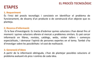 EL PROCÉS TECNOLÒGIC
ETAPES
1. Requeriment
És l'inici del procés tecnològic i consisteix en identificar el problema de
funcionament, de disseny d'un producte o de construcció d'un objecte que es
planteja.

2. Recerca d'informació
 És la fase d'investigació. Es tracta d'esbrinar quines solucions s'han donat fins al
moment i quines solucions ofereix el mercat a problemes similars. Es pot cercar
informació en llibres, revistes, catàlegs, webs, visitar tallers i comerços
especialitzats, i demanar l'opinió de persones expertes en el tema. També s'ha
d'investigar sobre les possibilitats i el cost de realització.

3. Generació d'idees
A partir de la informació obtinguda, s'han de plantejar possibles solucions al
problema avaluant els pros i contres de cada idea.
 