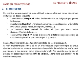 PARTS DEL PROJECTE TÈCNIC                              EL PROJECTE TÈCNIC

3. El pressupost
 Per realitzar un pressupost es solen utilitzat taules, en les que com a mínim han
 de figurar les dades següents:
      • 1a columna: Concepte  indica la denominació de l’objecte que genera
         la despesa.
      • 2a columna: Quantitat  indica el nombre necessari (quantes unitats) i la
         seva unitat (peces, hores, quilograms, metres,...).
      • 3a columna: Preu unitari  indica el preu per cada unitat
         (€/peça, €/metre, €/hora,...).
      • 4a columna: Import  indica el que costa el total de cada concepte. Es
         calcula multiplicant el preu unitari per la quantitat.

 En una fila al final caldrà que figuri l’import total de tot el pressupost.
 És molt important que a l’hora de fer un pressupost es tingui en compte els preus
 de mercat de tots els element esmentats abans de la data d’elaboració d’aquest
 pressupost, ja que aquests preus poden variar molt. Per aquesta raó, cal que el
 pressupost especifiqui una data límit de validesa, abans de la qual el client ha de
 donar una resposta.
 