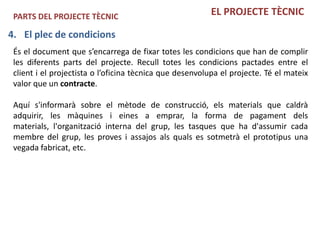 PARTS DEL PROJECTE TÈCNIC                                EL PROJECTE TÈCNIC

4. El plec de condicions
 És el document que s’encarrega de fixar totes les condicions que han de complir
 les diferents parts del projecte. Recull totes les condicions pactades entre el
 client i el projectista o l’oficina tècnica que desenvolupa el projecte. Té el mateix
 valor que un contracte.

 Aquí s'informarà sobre el mètode de construcció, els materials que caldrà
 adquirir, les màquines i eines a emprar, la forma de pagament dels
 materials, l'organització interna del grup, les tasques que ha d'assumir cada
 membre del grup, les proves i assajos als quals es sotmetrà el prototipus una
 vegada fabricat, etc.
 