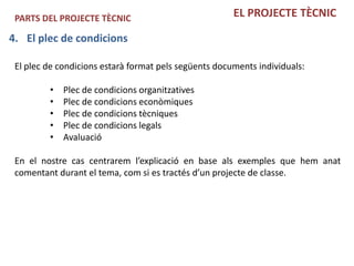 PARTS DEL PROJECTE TÈCNIC                             EL PROJECTE TÈCNIC

4. El plec de condicions

 El plec de condicions estarà format pels següents documents individuals:

         •   Plec de condicions organitzatives
         •   Plec de condicions econòmiques
         •   Plec de condicions tècniques
         •   Plec de condicions legals
         •   Avaluació

 En el nostre cas centrarem l’explicació en base als exemples que hem anat
 comentant durant el tema, com si es tractés d’un projecte de classe.
 